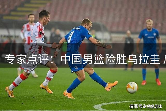 专家点评：中国男篮险胜乌拉圭 后卫线面临严峻挑战