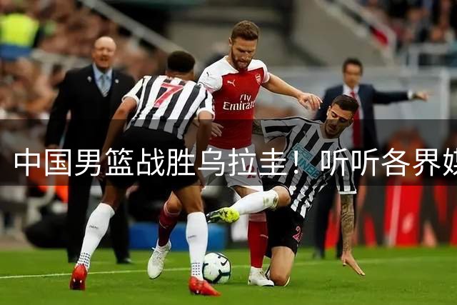 中国男篮战胜乌拉圭！听听各界媒体专家怎么说，郭士强一针见血