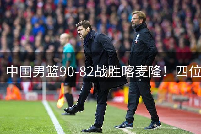 中国男篮90-82战胜喀麦隆！四位球员表现出色，两人尚可，两人表现不佳