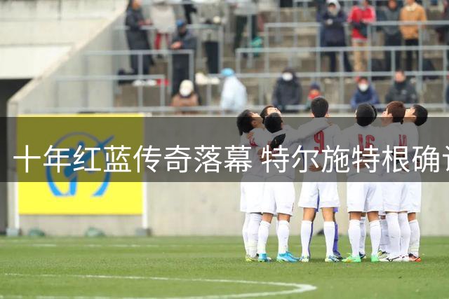 十年红蓝传奇落幕 特尔施特根确认租借阿贾克斯