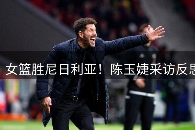 女篮胜尼日利亚！陈玉婕采访反思篮板问题，解析进攻策略！
