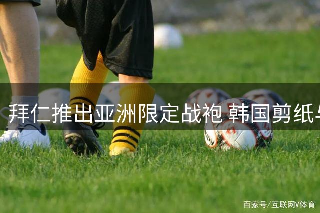 拜仁推出亚洲限定战袍 韩国剪纸与中国龙纹惊艳亮相