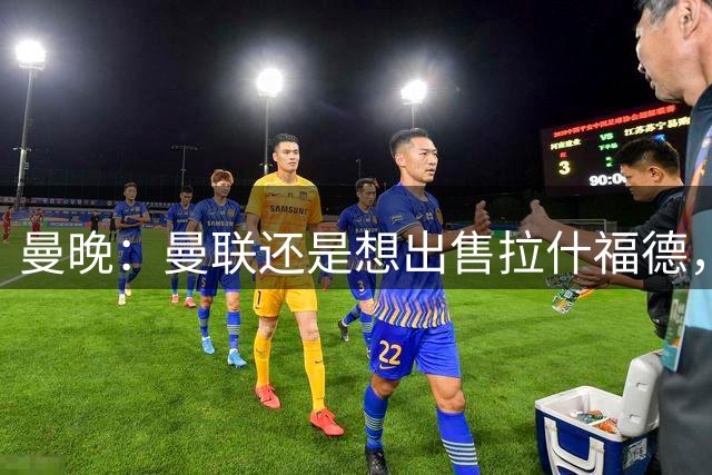 曼晚：曼联还是想出售拉什福德，不确定是否会引进传统6号位