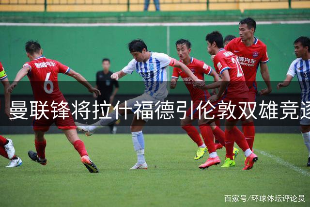 曼联锋将拉什福德引伦敦双雄竞逐 高薪或成转会关键阻力