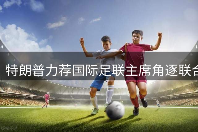 特朗普力荐国际足联主席角逐联合国秘书长 五大常任理事国态度成关键