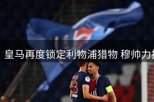 皇马再度锁定利物浦猎物 穆帅力挺4200万解约金铁卫